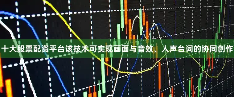 十大股票配资平台该技术可实现画面与音效、人声台词的协同创作