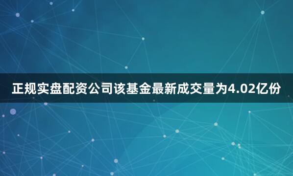 正规实盘配资公司该基金最新成交量为4.02亿份