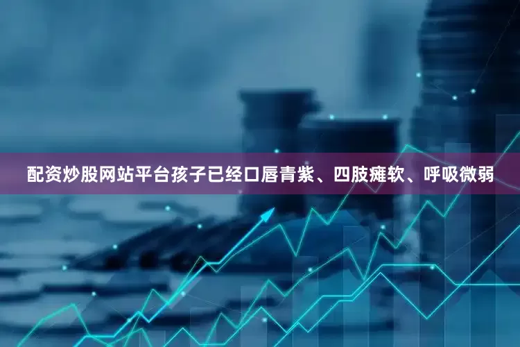 配资炒股网站平台孩子已经口唇青紫、四肢瘫软、呼吸微弱