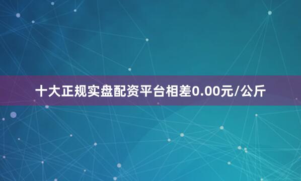 十大正规实盘配资平台相差0.00元/公斤