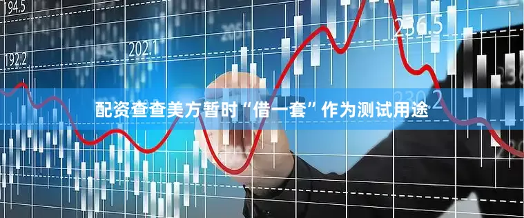 配资查查美方暂时“借一套”作为测试用途