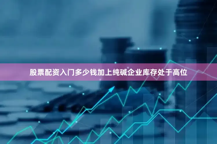 股票配资入门多少钱加上纯碱企业库存处于高位
