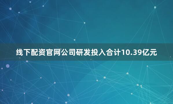 线下配资官网公司研发投入合计10.39亿元