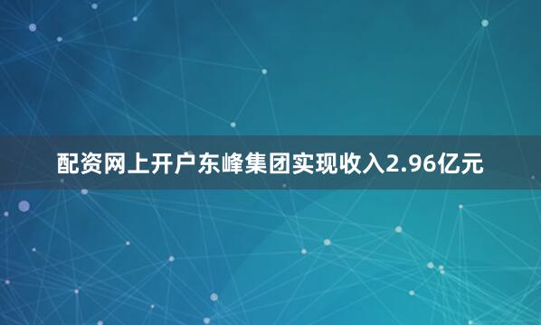 配资网上开户东峰集团实现收入2.96亿元