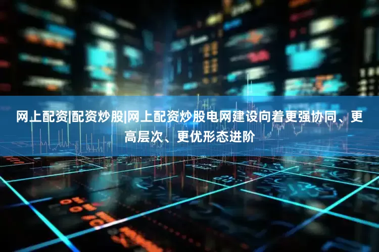 网上配资|配资炒股|网上配资炒股电网建设向着更强协同、更高层次、更优形态进阶