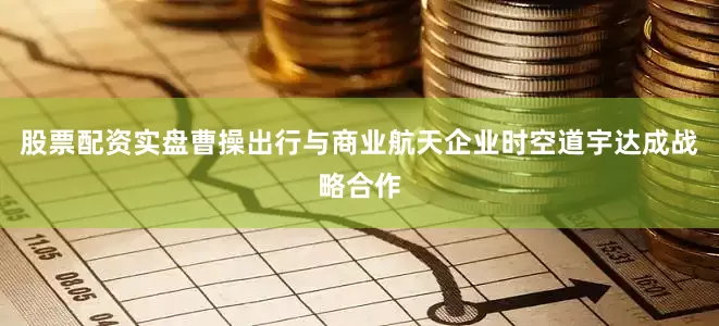 股票配资实盘曹操出行与商业航天企业时空道宇达成战略合作