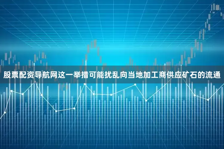 股票配资导航网这一举措可能扰乱向当地加工商供应矿石的流通