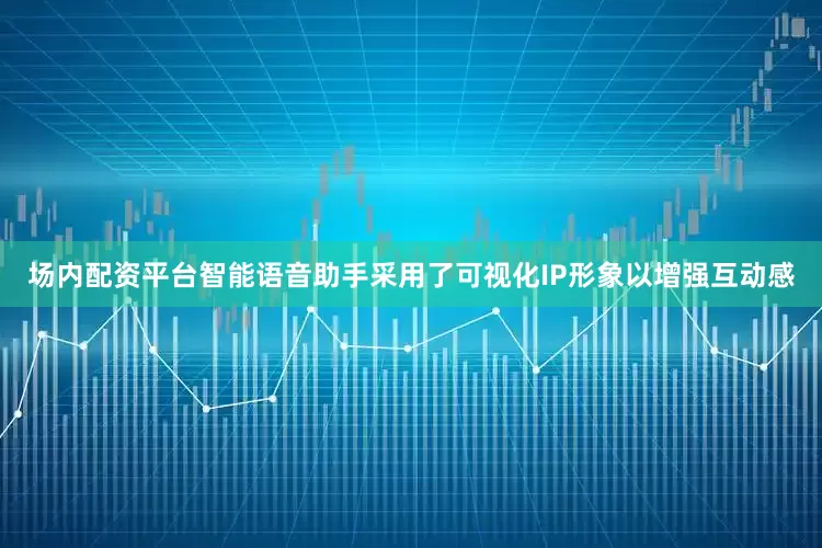 场内配资平台智能语音助手采用了可视化IP形象以增强互动感