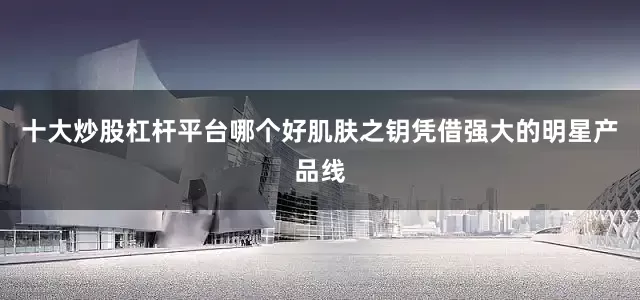 十大炒股杠杆平台哪个好肌肤之钥凭借强大的明星产品线