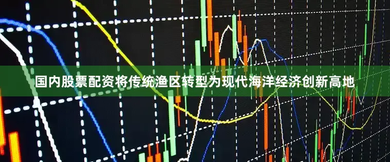 国内股票配资将传统渔区转型为现代海洋经济创新高地