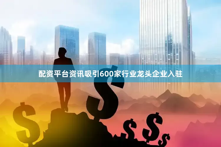 配资平台资讯吸引600家行业龙头企业入驻