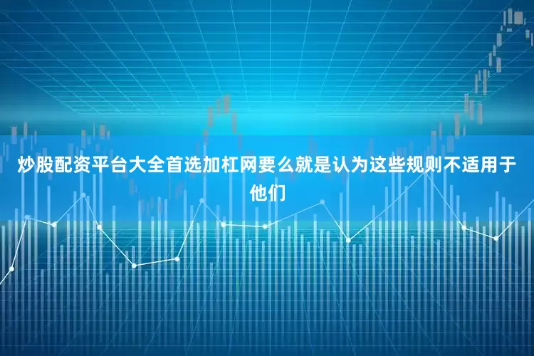 炒股配资平台大全首选加杠网要么就是认为这些规则不适用于他们
