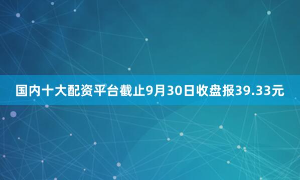 国内十大配资平台截止9月30日收盘报39.33元